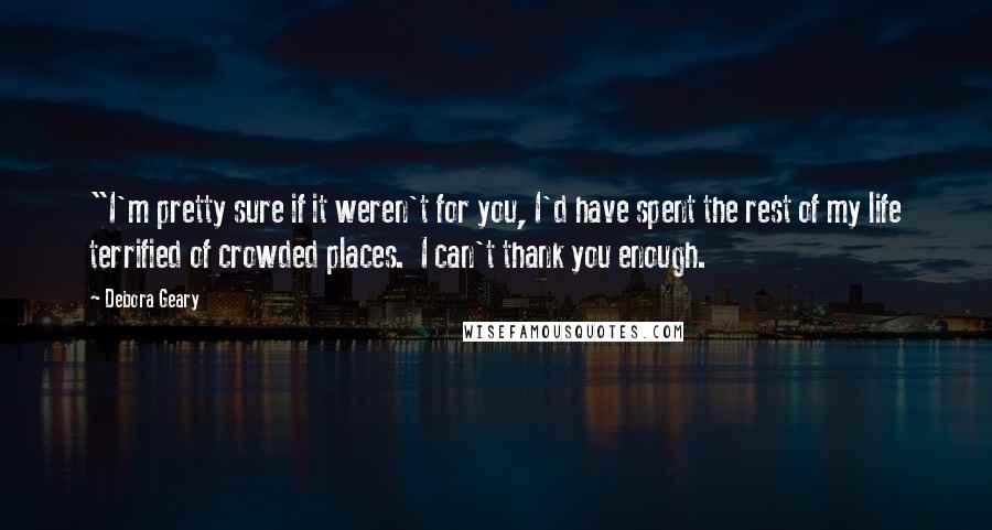 Debora Geary Quotes: "I'm pretty sure if it weren't for you, I'd have spent the rest of my life terrified of crowded places.  I can't thank you enough.