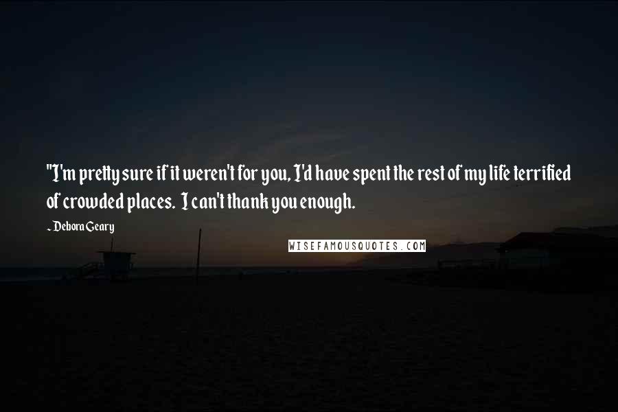 Debora Geary Quotes: "I'm pretty sure if it weren't for you, I'd have spent the rest of my life terrified of crowded places.  I can't thank you enough.