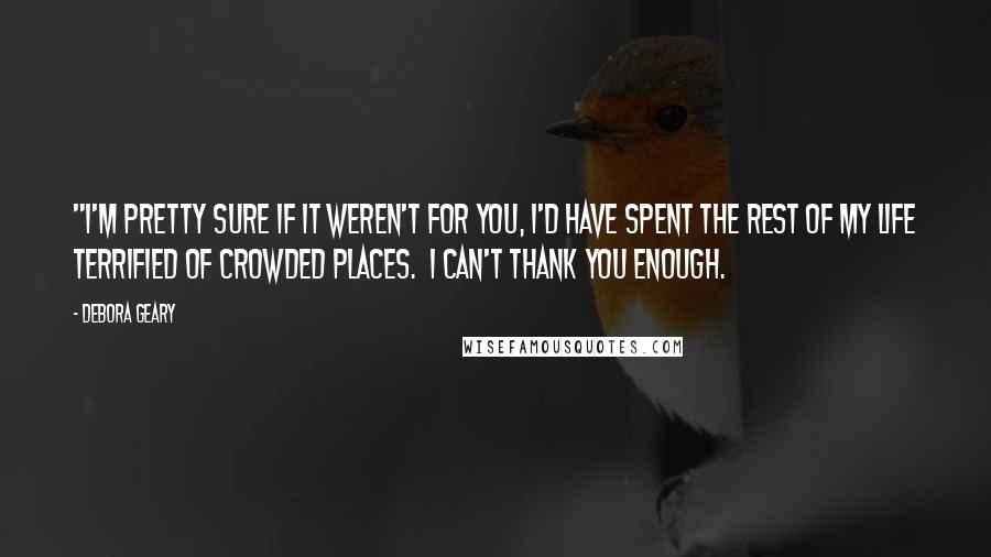 Debora Geary Quotes: "I'm pretty sure if it weren't for you, I'd have spent the rest of my life terrified of crowded places.  I can't thank you enough.