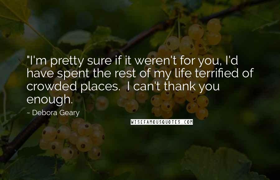 Debora Geary Quotes: "I'm pretty sure if it weren't for you, I'd have spent the rest of my life terrified of crowded places.  I can't thank you enough.