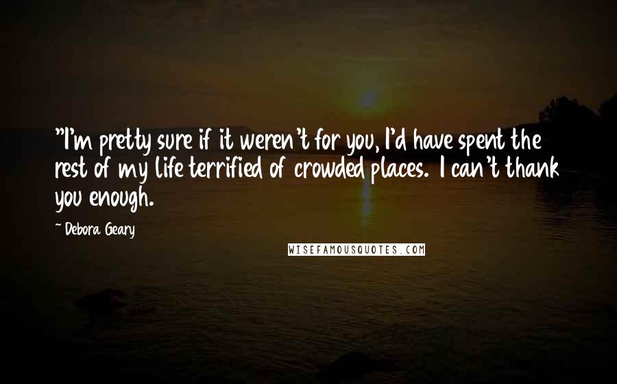 Debora Geary Quotes: "I'm pretty sure if it weren't for you, I'd have spent the rest of my life terrified of crowded places.  I can't thank you enough.