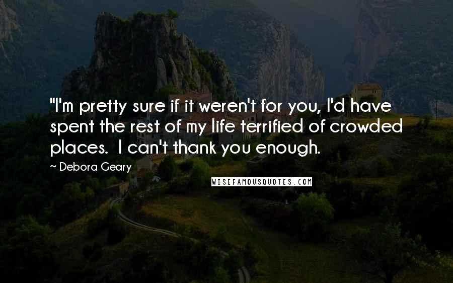 Debora Geary Quotes: "I'm pretty sure if it weren't for you, I'd have spent the rest of my life terrified of crowded places.  I can't thank you enough.