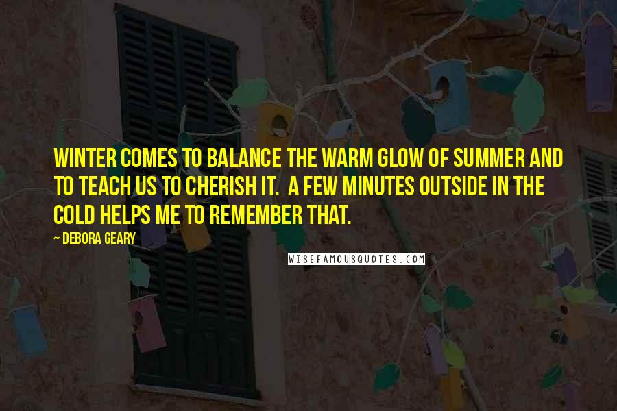 Debora Geary Quotes: Winter comes to balance the warm glow of summer and to teach us to cherish it. A few minutes outside in the cold helps me to remember that.