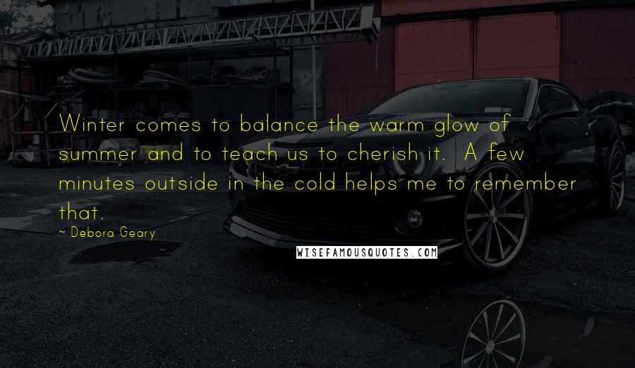 Debora Geary Quotes: Winter comes to balance the warm glow of summer and to teach us to cherish it. A few minutes outside in the cold helps me to remember that.