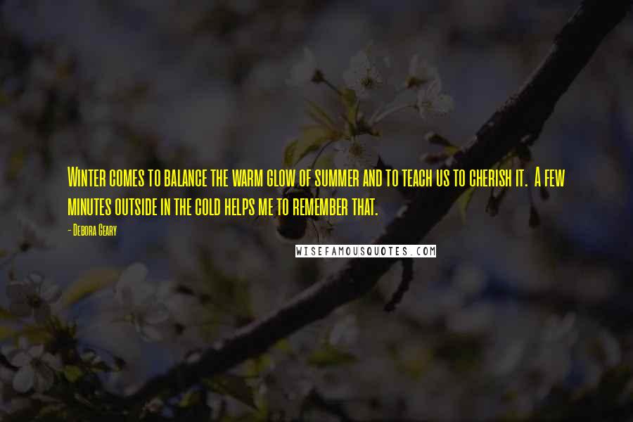 Debora Geary Quotes: Winter comes to balance the warm glow of summer and to teach us to cherish it. A few minutes outside in the cold helps me to remember that.
