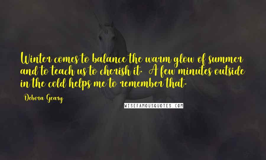 Debora Geary Quotes: Winter comes to balance the warm glow of summer and to teach us to cherish it. A few minutes outside in the cold helps me to remember that.
