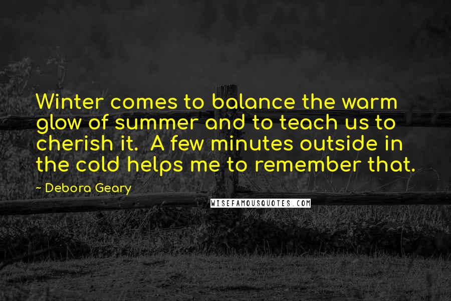 Debora Geary Quotes: Winter comes to balance the warm glow of summer and to teach us to cherish it. A few minutes outside in the cold helps me to remember that.