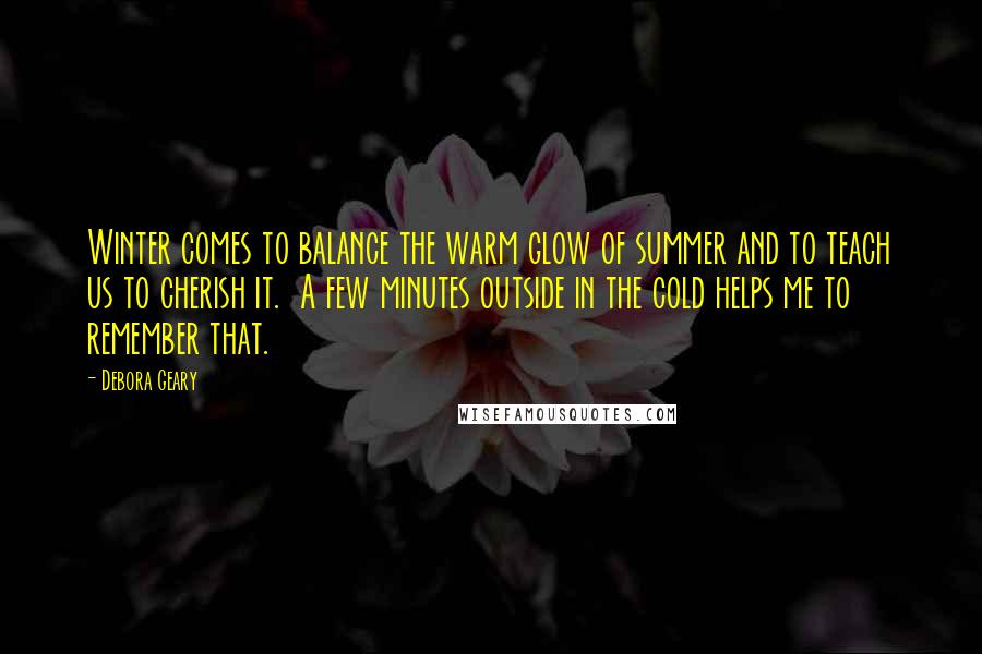 Debora Geary Quotes: Winter comes to balance the warm glow of summer and to teach us to cherish it. A few minutes outside in the cold helps me to remember that.