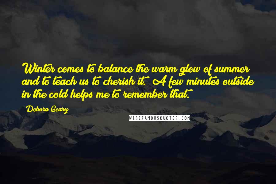 Debora Geary Quotes: Winter comes to balance the warm glow of summer and to teach us to cherish it. A few minutes outside in the cold helps me to remember that.