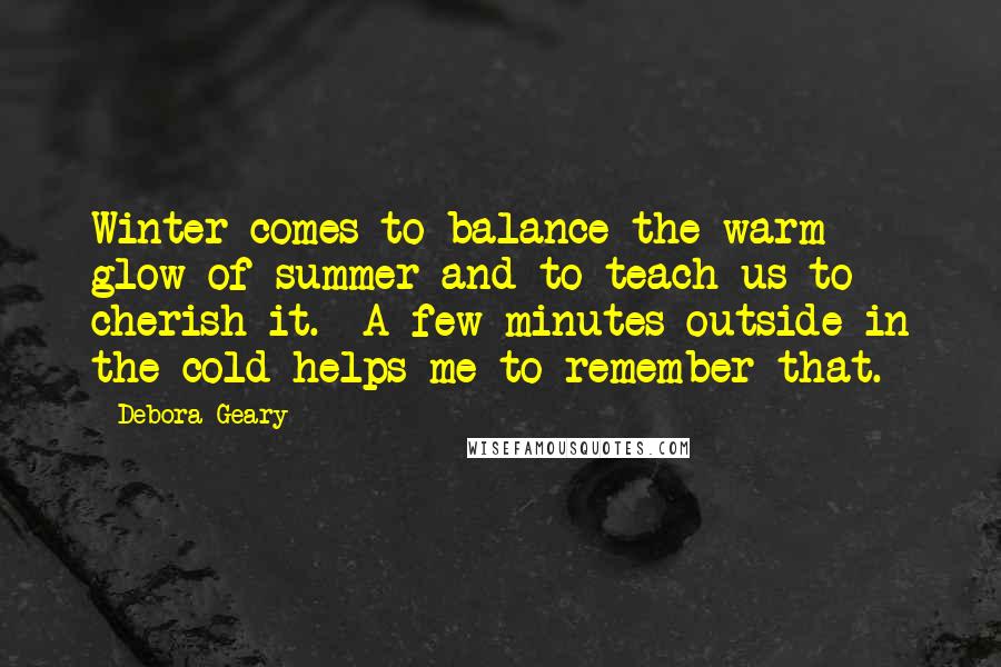 Debora Geary Quotes: Winter comes to balance the warm glow of summer and to teach us to cherish it. A few minutes outside in the cold helps me to remember that.