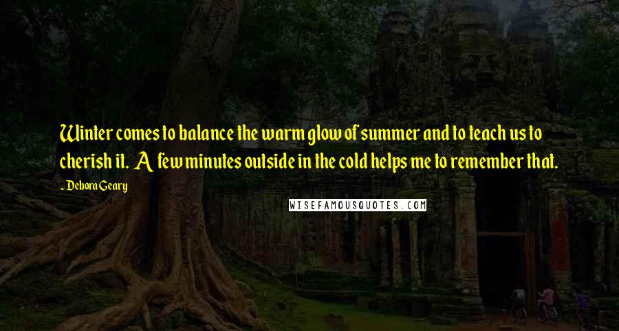 Debora Geary Quotes: Winter comes to balance the warm glow of summer and to teach us to cherish it. A few minutes outside in the cold helps me to remember that.