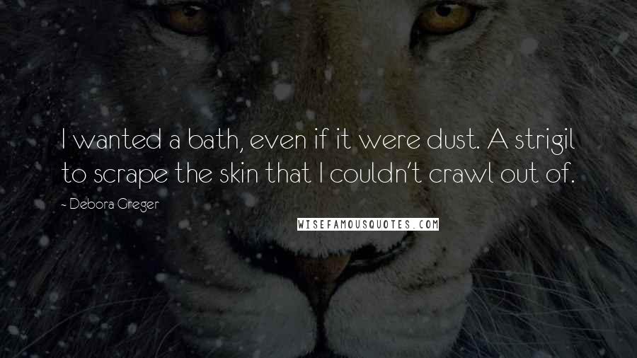 Debora Greger Quotes: I wanted a bath, even if it were dust. A strigil to scrape the skin that I couldn't crawl out of.