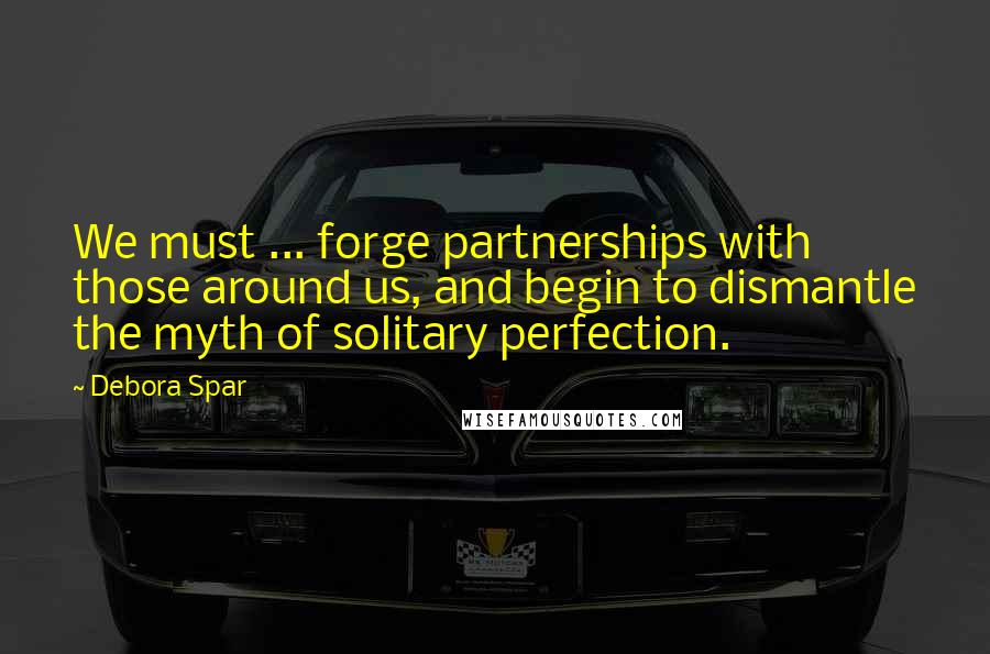 Debora Spar Quotes: We must ... forge partnerships with those around us, and begin to dismantle the myth of solitary perfection.