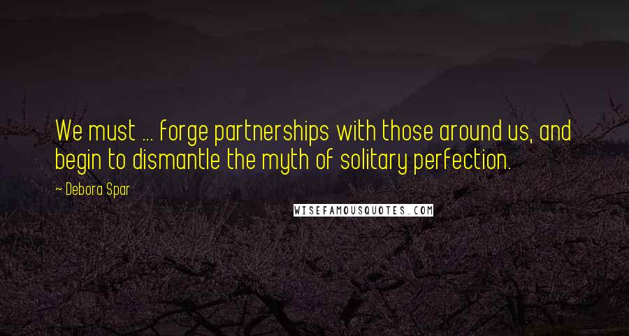 Debora Spar Quotes: We must ... forge partnerships with those around us, and begin to dismantle the myth of solitary perfection.