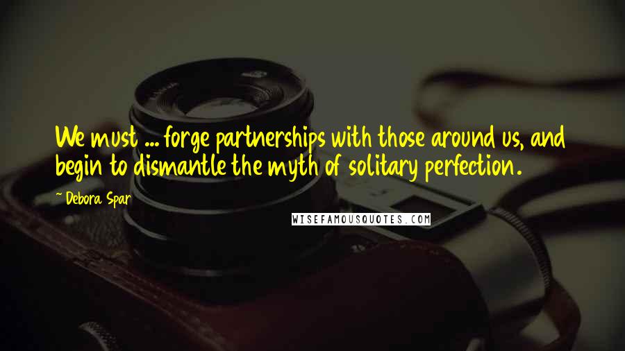 Debora Spar Quotes: We must ... forge partnerships with those around us, and begin to dismantle the myth of solitary perfection.