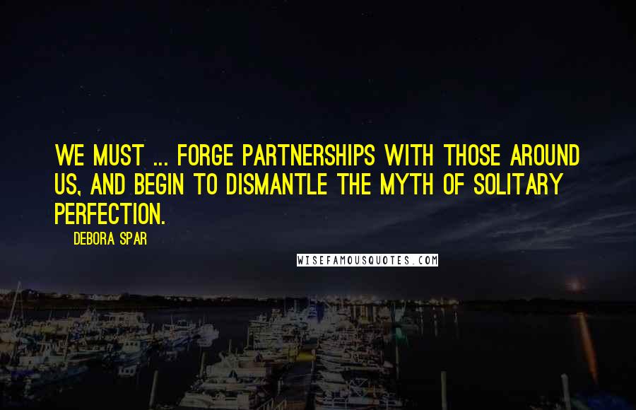 Debora Spar Quotes: We must ... forge partnerships with those around us, and begin to dismantle the myth of solitary perfection.