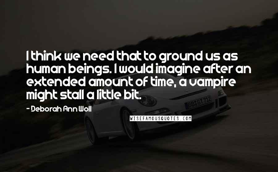 Deborah Ann Woll Quotes: I think we need that to ground us as human beings. I would imagine after an extended amount of time, a vampire might stall a little bit.