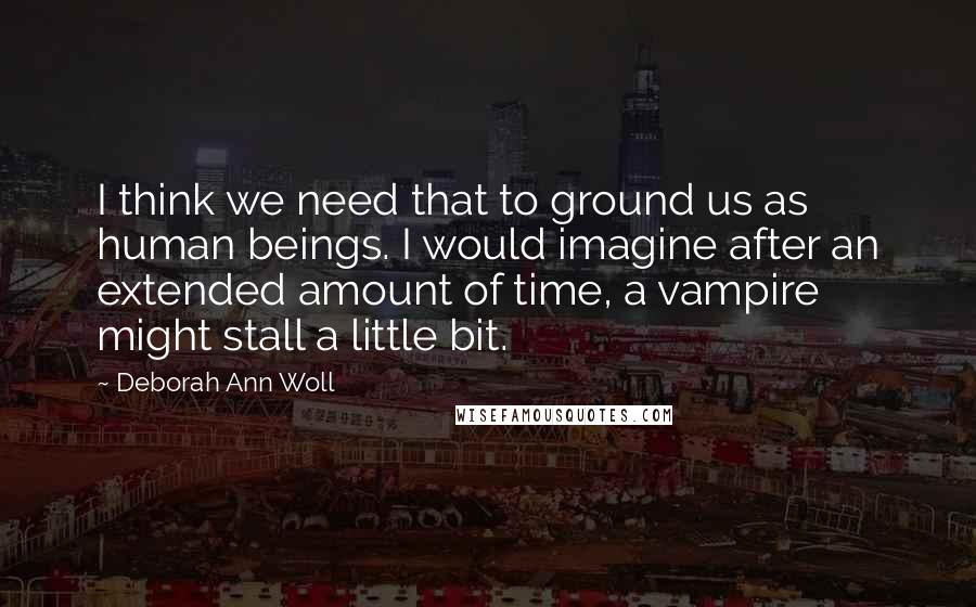 Deborah Ann Woll Quotes: I think we need that to ground us as human beings. I would imagine after an extended amount of time, a vampire might stall a little bit.