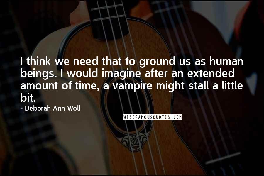 Deborah Ann Woll Quotes: I think we need that to ground us as human beings. I would imagine after an extended amount of time, a vampire might stall a little bit.