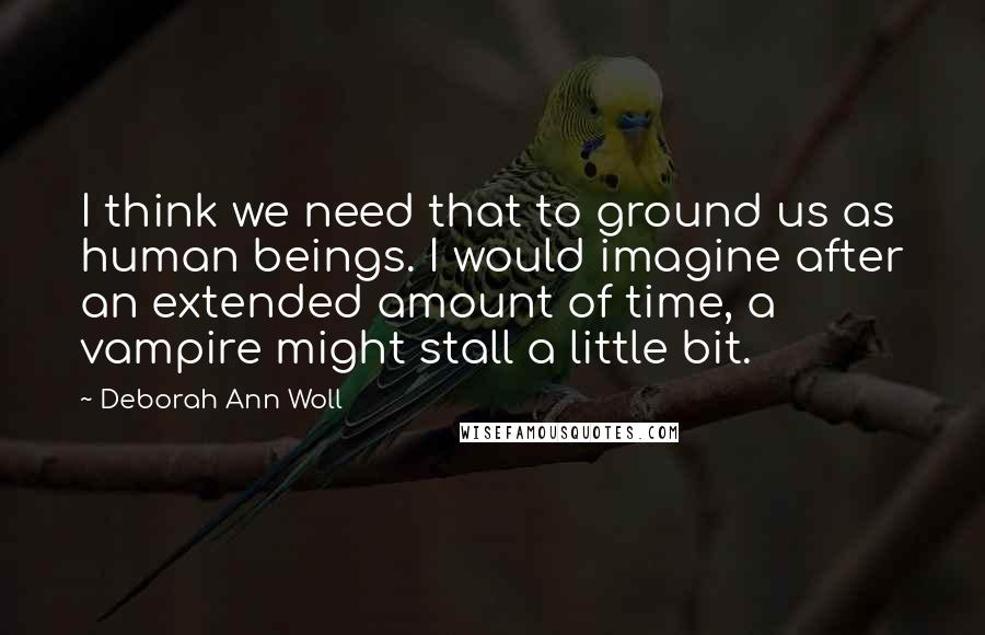 Deborah Ann Woll Quotes: I think we need that to ground us as human beings. I would imagine after an extended amount of time, a vampire might stall a little bit.