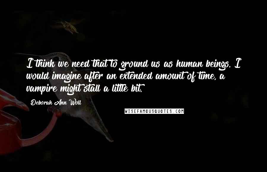 Deborah Ann Woll Quotes: I think we need that to ground us as human beings. I would imagine after an extended amount of time, a vampire might stall a little bit.