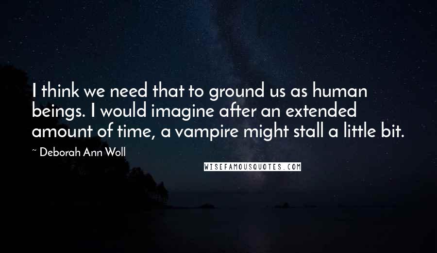 Deborah Ann Woll Quotes: I think we need that to ground us as human beings. I would imagine after an extended amount of time, a vampire might stall a little bit.