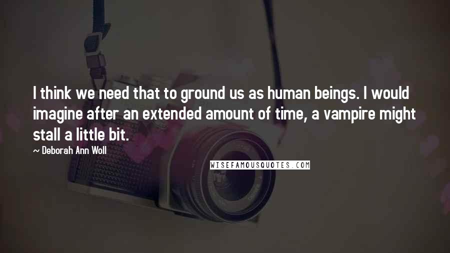 Deborah Ann Woll Quotes: I think we need that to ground us as human beings. I would imagine after an extended amount of time, a vampire might stall a little bit.