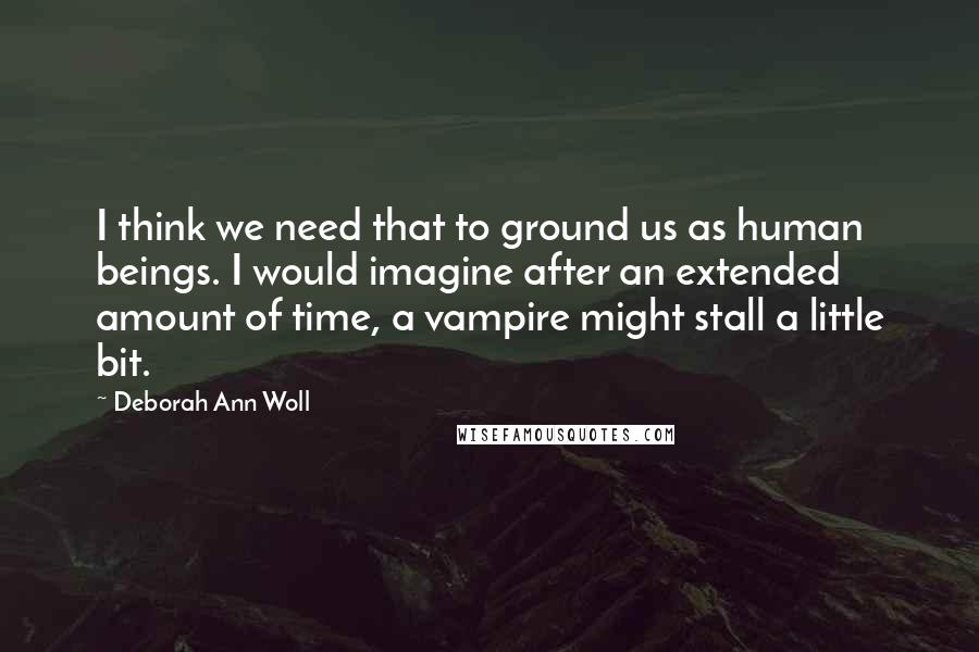 Deborah Ann Woll Quotes: I think we need that to ground us as human beings. I would imagine after an extended amount of time, a vampire might stall a little bit.