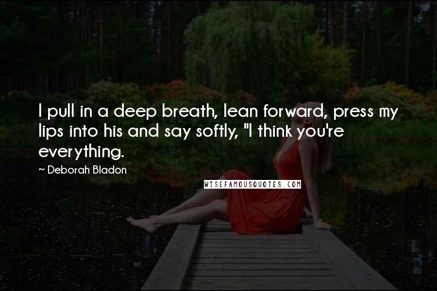 Deborah Bladon Quotes: I pull in a deep breath, lean forward, press my lips into his and say softly, "I think you're everything.