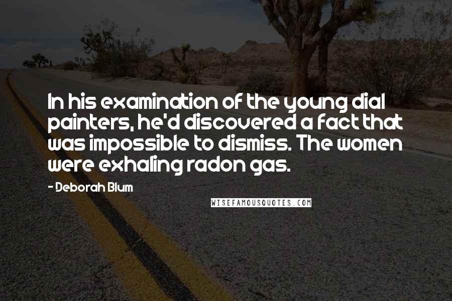 Deborah Blum Quotes: In his examination of the young dial painters, he'd discovered a fact that was impossible to dismiss. The women were exhaling radon gas.