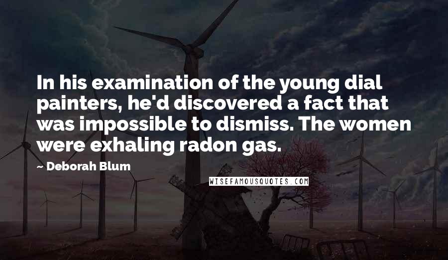 Deborah Blum Quotes: In his examination of the young dial painters, he'd discovered a fact that was impossible to dismiss. The women were exhaling radon gas.