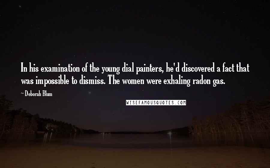 Deborah Blum Quotes: In his examination of the young dial painters, he'd discovered a fact that was impossible to dismiss. The women were exhaling radon gas.