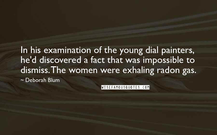 Deborah Blum Quotes: In his examination of the young dial painters, he'd discovered a fact that was impossible to dismiss. The women were exhaling radon gas.