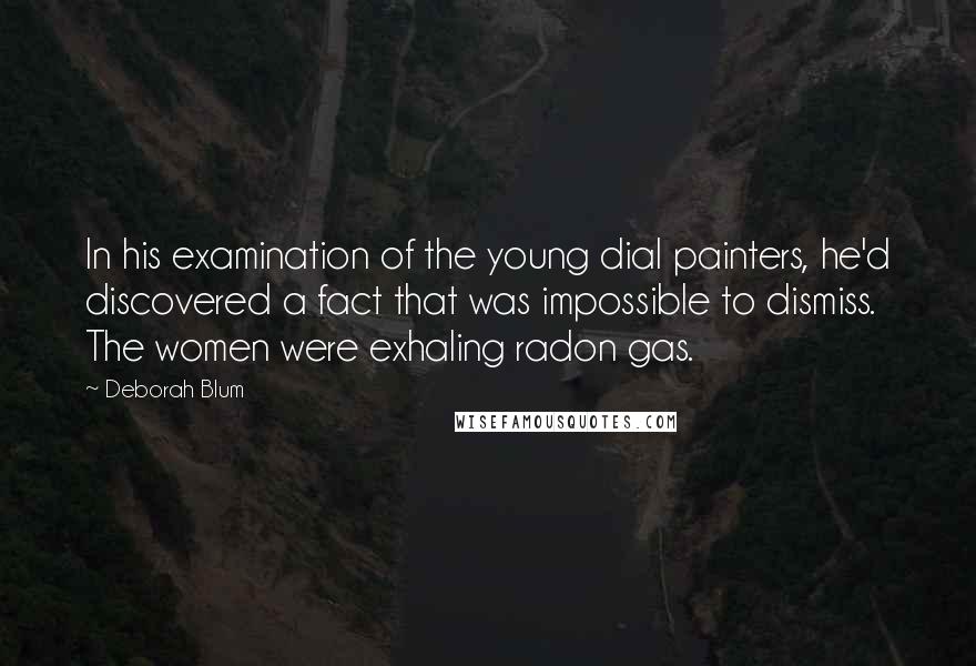 Deborah Blum Quotes: In his examination of the young dial painters, he'd discovered a fact that was impossible to dismiss. The women were exhaling radon gas.