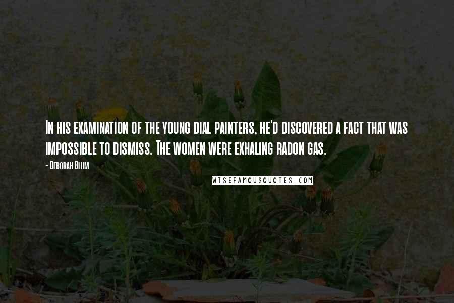 Deborah Blum Quotes: In his examination of the young dial painters, he'd discovered a fact that was impossible to dismiss. The women were exhaling radon gas.