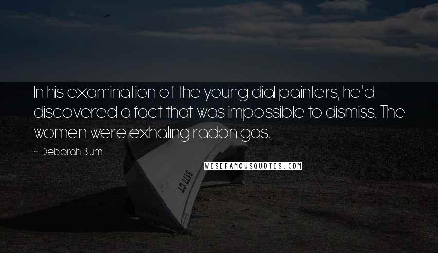 Deborah Blum Quotes: In his examination of the young dial painters, he'd discovered a fact that was impossible to dismiss. The women were exhaling radon gas.