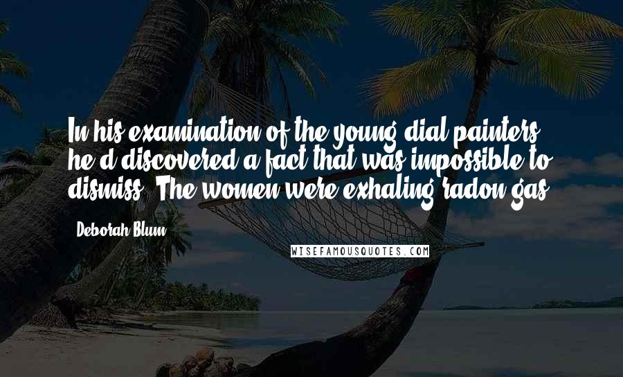 Deborah Blum Quotes: In his examination of the young dial painters, he'd discovered a fact that was impossible to dismiss. The women were exhaling radon gas.