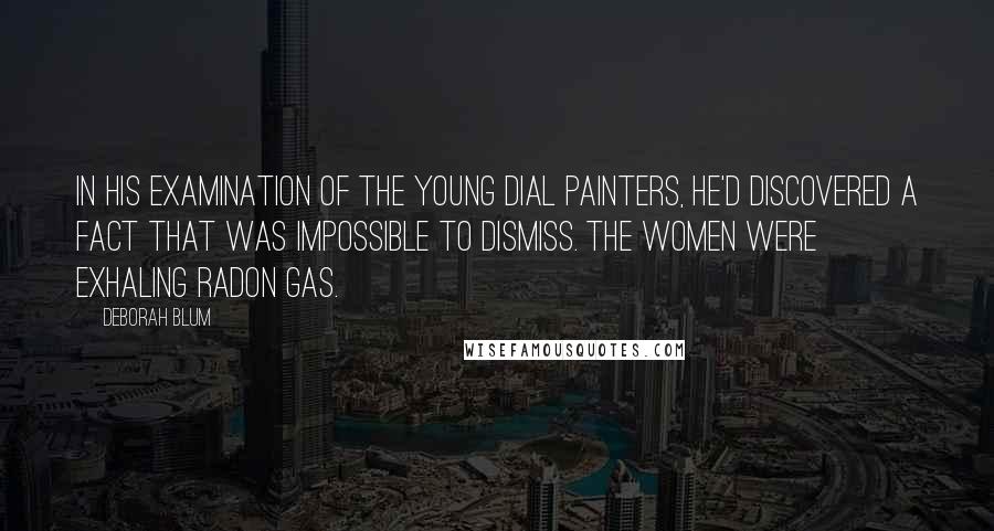 Deborah Blum Quotes: In his examination of the young dial painters, he'd discovered a fact that was impossible to dismiss. The women were exhaling radon gas.