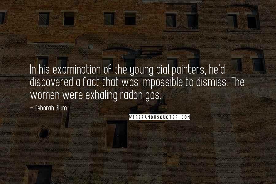 Deborah Blum Quotes: In his examination of the young dial painters, he'd discovered a fact that was impossible to dismiss. The women were exhaling radon gas.