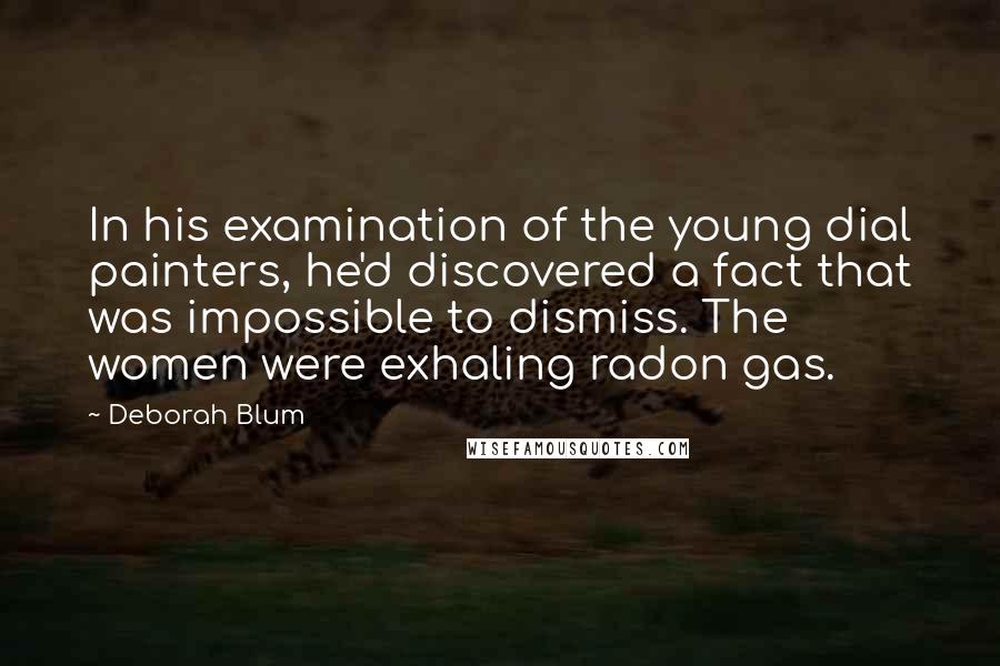 Deborah Blum Quotes: In his examination of the young dial painters, he'd discovered a fact that was impossible to dismiss. The women were exhaling radon gas.