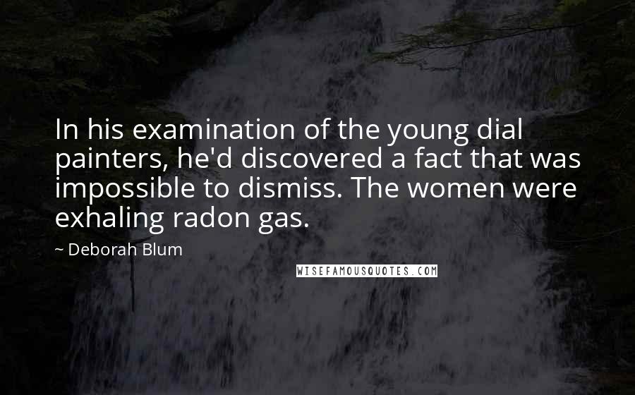 Deborah Blum Quotes: In his examination of the young dial painters, he'd discovered a fact that was impossible to dismiss. The women were exhaling radon gas.