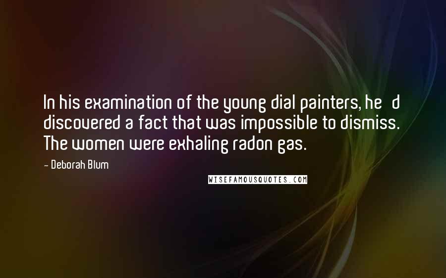 Deborah Blum Quotes: In his examination of the young dial painters, he'd discovered a fact that was impossible to dismiss. The women were exhaling radon gas.