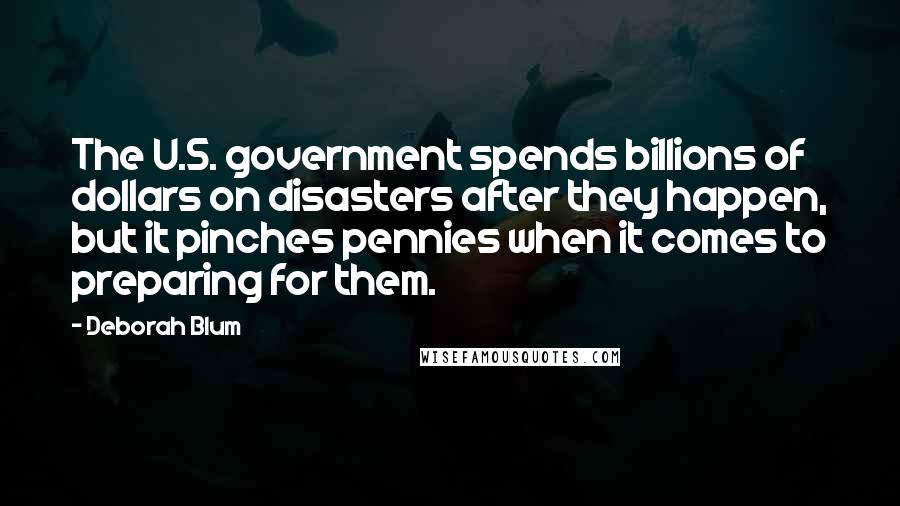 Deborah Blum Quotes: The U.S. government spends billions of dollars on disasters after they happen, but it pinches pennies when it comes to preparing for them.