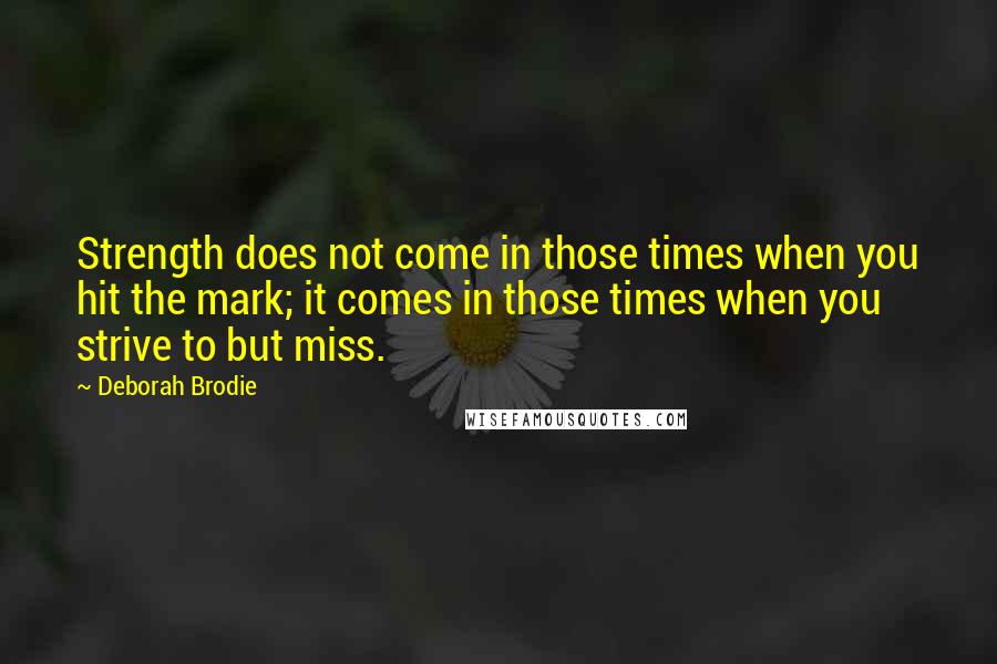 Deborah Brodie Quotes: Strength does not come in those times when you hit the mark; it comes in those times when you strive to but miss.