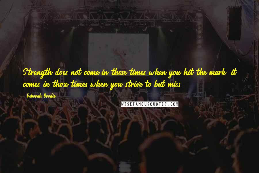 Deborah Brodie Quotes: Strength does not come in those times when you hit the mark; it comes in those times when you strive to but miss.