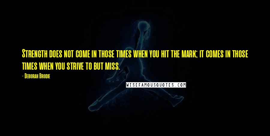 Deborah Brodie Quotes: Strength does not come in those times when you hit the mark; it comes in those times when you strive to but miss.