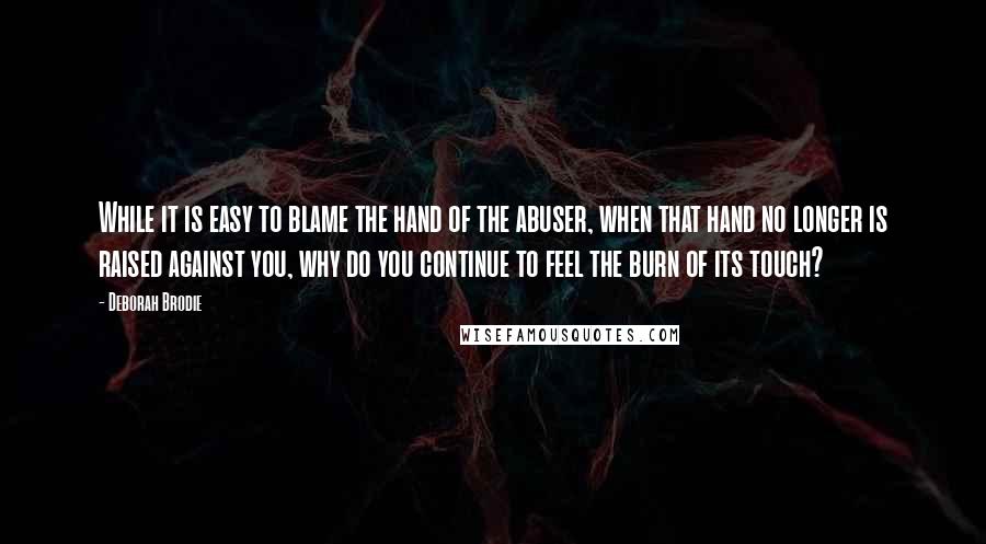 Deborah Brodie Quotes: While it is easy to blame the hand of the abuser, when that hand no longer is raised against you, why do you continue to feel the burn of its touch?