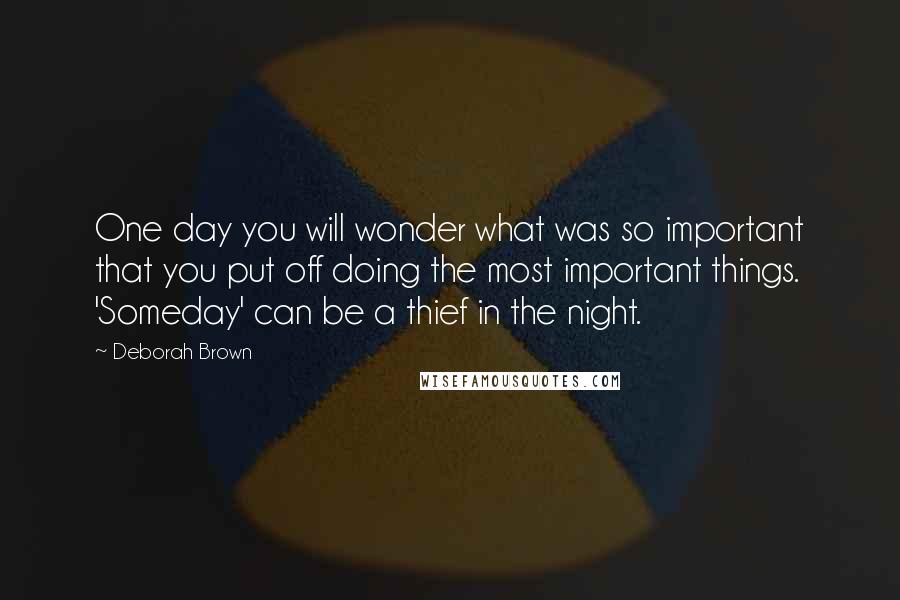 Deborah Brown Quotes: One day you will wonder what was so important that you put off doing the most important things. 'Someday' can be a thief in the night.