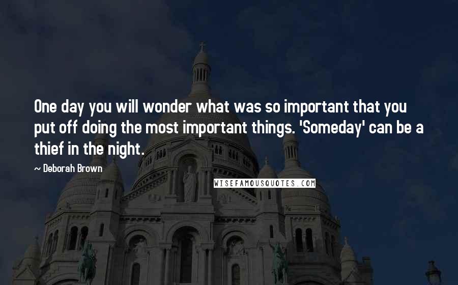 Deborah Brown Quotes: One day you will wonder what was so important that you put off doing the most important things. 'Someday' can be a thief in the night.