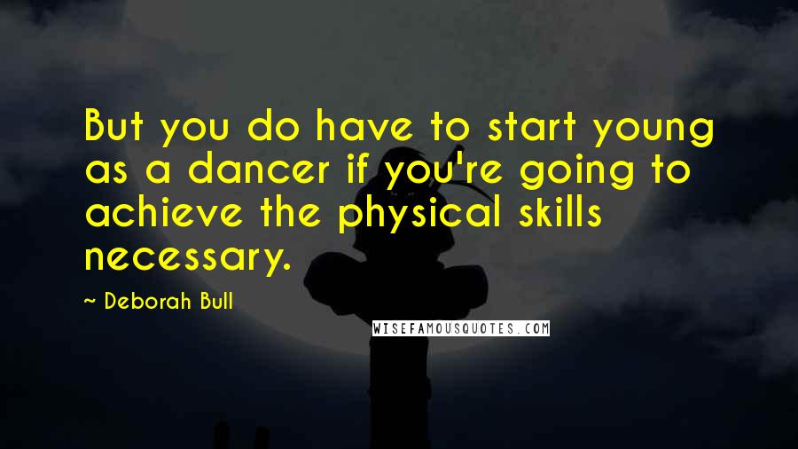 Deborah Bull Quotes: But you do have to start young as a dancer if you're going to achieve the physical skills necessary.